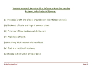 Dr Jaffar Raza Syed Page 3
Various Anatomic Features That Influence Bone Destructive
Patterns In Periodontal Disease.
(i) Thickness, width and crestal angulation of the interdental septa
(ii) Thickness of facial and lingual alveolar plates
(iii) Presence of fenestration and dehiscence
(iv) Alignment of teeth
(v) Proximity with another tooth surfaces
(vi) Root and root trunk anatomy
(vii) Root position within alveolar bone
 
