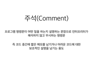 주석(Comment)
프로그램 명령문이 어떤 일을 하는지 설명하는 문장으로 인터프리터가

해석하지 않고 무시하는 명령문
즉 코드 중간에 짧은 메모를 남기거나 어려운 코드에 대한
보조적인 설명을 남기는 용도
 