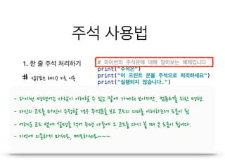 주석 사용법
1. 한 줄 주석 처리하기
- 파이썬 명령어는 사람이 이해할 수 있는 말에 가까워 보이지만, 컴퓨터를 위한 명령.
- 자신의 코드를 타인이 수정할 경우 주석문을 보고 코드의 의미를 이해하는데 도움이 됨
- 어려운 코드 옆에 설명을 적어 두면 나중에 그 코드를 다시 볼 때 큰 도움이 됩니다.
# 샵(또는 해시) 기호 이용
- 기억에 의존하지 마세요, 메모하세요~~~
 