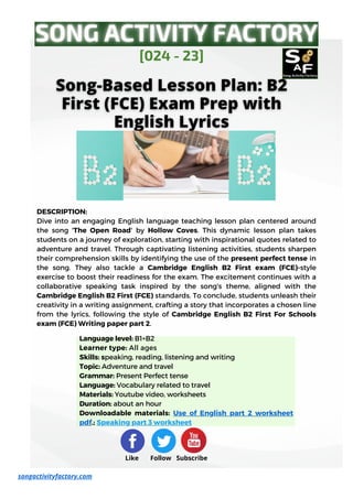 Language level: B1+B2
Learner type: All ages
Skills: speaking, reading, listening and writing
Topic: Adventure and travel
Grammar: Present Perfect tense
Language: Vocabulary related to travel
Materials: Youtube video, worksheets
Duration: about an hour
Downloadable materials: Use of English part 2 worksheet
pdf.; Speaking part 3 worksheet
DESCRIPTION:
Dive into an engaging English language teaching lesson plan centered around
the song 'The Open Road' by Hollow Coves. This dynamic lesson plan takes
students on a journey of exploration, starting with inspirational quotes related to
adventure and travel. Through captivating listening activities, students sharpen
their comprehension skills by identifying the use of the present perfect tense in
the song. They also tackle a Cambridge English B2 First exam (FCE)-style
exercise to boost their readiness for the exam. The excitement continues with a
collaborative speaking task inspired by the song's theme, aligned with the
Cambridge English B2 First (FCE) standards. To conclude, students unleash their
creativity in a writing assignment, crafting a story that incorporates a chosen line
from the lyrics, following the style of Cambridge English B2 First For Schools
exam (FCE) Writing paper part 2.
[024 - 23]
Like Follow Subscribe
songactivityfactory.com
 