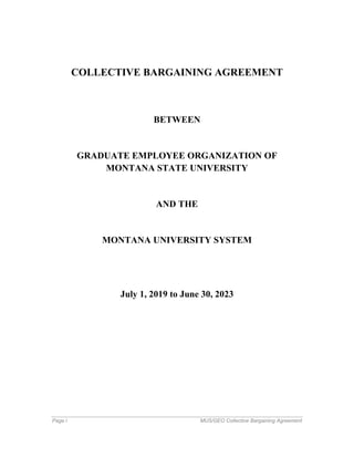 Page i MUS/GEO Collective Bargaining Agreement
COLLECTIVE BARGAINING AGREEMENT
BETWEEN
GRADUATE EMPLOYEE ORGANIZATION OF
MONTANA STATE UNIVERSITY
AND THE
MONTANA UNIVERSITY SYSTEM
July 1, 2019 to June 30, 2023
 