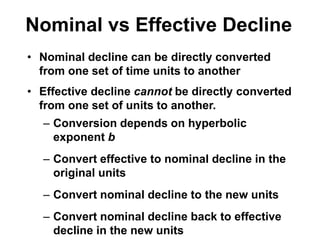 • Nominal decline can be directly converted
from one set of time units to another
• Effective decline cannot be directly converted
from one set of units to another.
– Conversion depends on hyperbolic
exponent b
– Convert effective to nominal decline in the
original units
– Convert nominal decline to the new units
– Convert nominal decline back to effective
decline in the new units
Nominal vs Effective Decline
 
