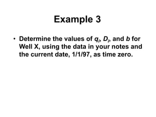 Example 3
• Determine the values of qi, Di, and b for
Well X, using the data in your notes and
the current date, 1/1/97, as time zero.
 
