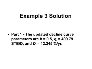 Example 3 Solution
• Part 1 - The updated decline curve
parameters are b = 0.5, qi = 499.79
STB/D, and Di = 12.245 %/yr.
 