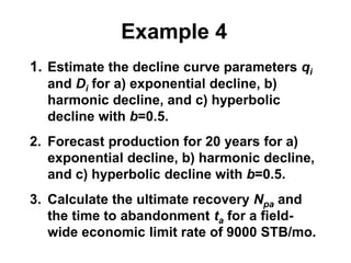 Example 4
1. Estimate the decline curve parameters qi
and Di for a) exponential decline, b)
harmonic decline, and c) hyperbolic
decline with b=0.5.
2. Forecast production for 20 years for a)
exponential decline, b) harmonic decline,
and c) hyperbolic decline with b=0.5.
3. Calculate the ultimate recovery Npa and
the time to abandonment ta for a field-
wide economic limit rate of 9000 STB/mo.
 