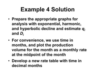 Example 4 Solution
• Prepare the appropriate graphs for
analysis with exponential, harmonic,
and hyperbolic decline and estimate qi
and Di
• For convenience, we use time in
months, and plot the production
volume for the month as a monthly rate
at the midpoint of the month
• Develop a new rate table with time in
decimal months
 