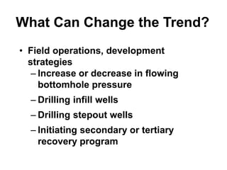What Can Change the Trend?
• Field operations, development
strategies
– Increase or decrease in flowing
bottomhole pressure
– Drilling infill wells
– Drilling stepout wells
– Initiating secondary or tertiary
recovery program
 