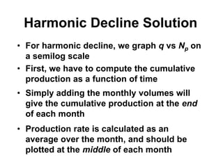 Harmonic Decline Solution
• For harmonic decline, we graph q vs Np on
a semilog scale
• First, we have to compute the cumulative
production as a function of time
• Simply adding the monthly volumes will
give the cumulative production at the end
of each month
• Production rate is calculated as an
average over the month, and should be
plotted at the middle of each month
 