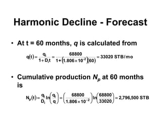 Harmonic Decline - Forecast
• At t = 60 months, q is calculated from
• Cumulative production Np at 60 months
is
  STB
500
,
796
,
2
33020
68800
ln
10
806
.
1
68800
q
q
ln
D
q
t
N 2
i
i
i
p 




















 
 
  
mo
/
STB
33020
60
10
1.806
+
1
68800
t
D
1
q
t
q 2
-
i
i





 