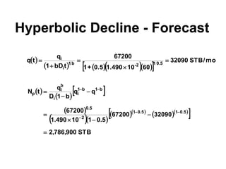 Hyperbolic Decline - Forecast
 
     
 
mo
/
STB
32090
60
10
1.490
0.5
+
1
67200
t
bD
1
q
t
q 5
.
0
1
2
-
b
1
i
i





 
 
 
 
  
  
  
 
STB
900
,
786
,
2
32090
67200
5
.
0
1
10
490
.
1
67200
q
q
b
1
D
q
t
N
5
.
0
1
5
.
0
1
2
5
.
0
b
1
b
1
i
i
b
i
p













 