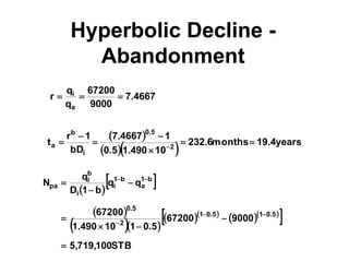 Hyperbolic Decline -
Abandonment
4667
.
7
9000
67200
q
q
r
a
i



 
   years
4
.
19
months
6
.
232
10
490
.
1
5
.
0
1
4667
.
7
bD
1
r
t 2
5
.
0
i
b
a 





 
 
 
 
  
  
  
 
STB
100
,
719
,
5
9000
67200
5
.
0
1
10
490
.
1
67200
q
q
b
1
D
q
N
5
.
0
1
5
.
0
1
2
5
.
0
b
1
a
b
1
i
i
b
i
pa













 