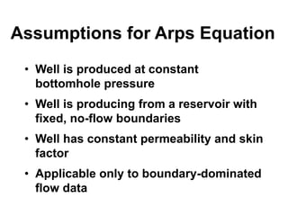Assumptions for Arps Equation
• Well is produced at constant
bottomhole pressure
• Well is producing from a reservoir with
fixed, no-flow boundaries
• Well has constant permeability and skin
factor
• Applicable only to boundary-dominated
flow data
 