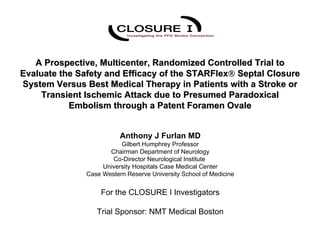 A Prospective, Multicenter, Randomized Controlled Trial to
Evaluate the Safety and Efficacy of the STARFlex® Septal Closure
System Versus Best Medical Therapy in Patients with a Stroke or
     Transient Ischemic Attack due to Presumed Paradoxical
           Embolism through a Patent Foramen Ovale


                          Anthony J Furlan MD
                          Gilbert Humphrey Professor
                      Chairman Department of Neurology
                       Co-Director Neurological Institute
                    University Hospitals Case Medical Center
               Case Western Reserve University School of Medicine


                   For the CLOSURE I Investigators

                  Trial Sponsor: NMT Medical Boston
 