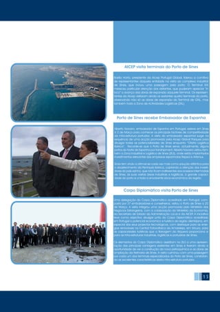 15
AICEP visita terminais do Porto de Sines
Basílio Horta, presidente da Aicep Portugal Global, liderou a comitiva
de representantes daquela entidade na visita ao complexo industrial
de Sines, que incluiu uma passagem pelo porto. O Terminal XXI
mereceu particular atenção dos visitantes, que puderam apreciar “in
loco” o avanço das obras de expansão daquele Terminal. Os represen-
tantes da Aicep visitaram ainda os restantes quatro terminais do porto,
observando não só as obras de expansão do Terminal de GNL, mas
também toda a Zona de Actividades Logísticas (ZAL).
Porto de Sines recebe Embaixador de Espanha
Alberto Navarro, embaixador de Espanha em Portugal, esteve em Sines
a 2 de Março para conhecer os principais factores de competitividade
da infra-estrutura portuária. A visita do embaixador espanhol surge na
sequência de uma acção promovida pela Aicep Global Parques para
divulgar todas as potencialidades de Sines enquanto “Oferta Logística
Ibérica”. Recorde-se que o Porto de Sines serve, actualmente, alguns
portos do Norte de Espanha por transhipment. Alberto Navarro visitou tam-
bém a Zona Industrial e Logística de Sines (ZILS), onde estão implantados
investimentos relevantes das empresas espanholas Repsol e Artenius.
Sines tem vindo a afirmar-se cada vez mais como solução atlântica para
o abastecimento da Península Ibérica, captando a atenção dos investi-
dores do país vizinho, que não ficam indiferentes aos acessos intermodais
de Sines, às suas vastas áreas industriais e logísticas, à grande capaci-
dade do porto e a toda a envolvente sócio-económica da região.
Corpo Diplomático visita Porto de Sines
Uma delegação do Corpo Diplomático acreditado em Portugal, com-
posta por 37 embaixadores e conselheiros, visitou o Porto de Sines a 20
de Março. A visita integrou uma acção promovida pelo Ministério dos
Negócios Estrangeiros, com a colaboração do Ministério da Economia,
da Secretaria de Estado da Administração Local e da AICEP. A iniciativa
teve como objectivo divulgar junto do Corpo Diplomático acreditado
em Portugal o potencial económico e turístico da região alentejana, em
especial dos seus projectos tecnológicos, com destaque para as ener-
gias renováveis na Central Fotovoltaica da Amareleja, em Moura, para
as capacidades turísticas que a Barragem do Alqueva proporciona e
para as infra-estruturas industriais, logísticas e portuárias de Sines.
Os elementos do Corpo Diplomático assistiram na ZILS a uma apresen-
tação das principais vantagens existentes em Sines e tiveram ainda a
oportunidade de ver a construção da nova petroquímica e as obras de
ampliação da Refinaria de Sines. A visita culminou com uma passagem
por cada um dos terminais especializados do Porto de Sines, constatan-
do as excelentes características desta infra-estrutura portuária.
 
