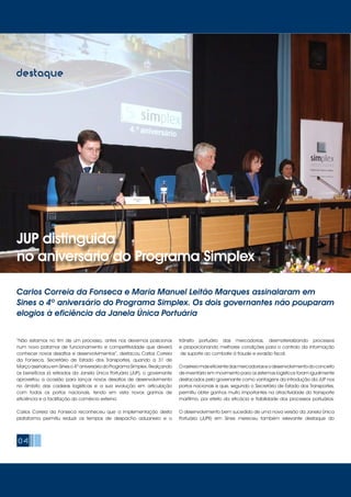 04
destaque
JUP distinguida
no aniversário do Programa Simplex
Carlos Correia da Fonseca e Maria Manuel Leitão Marques assinalaram em
Sines o 4º aniversário do Programa Simplex. Os dois governantes não pouparam
elogios à eficiência da Janela Única Portuária
“Não estamos no fim de um processo, antes nos devemos posicionar
num novo patamar de funcionamento e competitividade que deverá
conhecer novos desafios e desenvolvimentos”, destacou Carlos Correia
da Fonseca, Secretário de Estado dos Transportes, quando a 31 de
MarçoassinalouemSineso4ºaniversáriodoProgramaSimplex.Realçando
os benefícios já retirados da Janela Única Portuária (JUP), o governante
aproveitou a ocasião para lançar novos desafios de desenvolvimento
no âmbito das cadeias logísticas e a sua evolução em articulação
com todos os portos nacionais, tendo em vista novos ganhos de
eficiência e a facilitação do comércio externo.
Carlos Correia da Fonseca reconheceu que a implementação desta
plataforma permitiu reduzir os tempos de despacho aduaneiro e o
trânsito portuário das mercadorias, desmaterializando processos
e proporcionando melhores condições para o controlo da informação
de suporte ao combate à fraude e evasão fiscal.
Orastreiomaiseficientedasmercadoriaseodesenvolvimentodoconceito
de inventário em movimento para os sistemas logísticos foram igualmente
destacados pelo governante como vantagens da introdução da JUP nos
portos nacionais e que, segundo o Secretário de Estado dos Transportes,
permitiu obter ganhos muito importantes na atractividade do transporte
marítimo, por efeito da eficácia e fiabilidade dos processos portuários.
O desenvolvimento bem sucedido de uma nova versão da Janela Única
Portuária (JUPII) em Sines mereceu também relevante destaque do
 