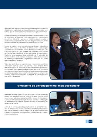 05
governante, que realçou o maior nível de usabilidade proporcionado aos
utilizadores e a capacidade de integração que permite comunicar com
todos os tipos de sistemas e tecnologias de comunicação e informáticas.
O governante reforçou a necessidade de agora fazer evoluir a integração
da informação do transporte marítimo/portuário com outros modos
(ferroviário e rodoviário) e promover o modelo de janela portuária à
escala internacional, constituindo esta visão desígnios do Governo, tendo
em vista o aumento da competitividade da economia nacional.
Palavras de orgulho e reconhecimento trouxeram também a Sines Maria
Manuel Leitão Marques, Secretária de Estado para a Modernização
Administrativa, que ali salientou os feitos da Janela Única Portuária e do
Cartão Único Portuário. “São medidas que contribuem para a maior
atractividade dos nossos portos, na concorrência que têm de enfrentar”.
Manifestou a sua satisfação pela celebração do 4º aniversário do
Simplex em Sines, tendo realizado um balanço global deste programa
de simplificação administrativa e legislativa que torna mais fácil a vida
dos cidadãos e das empresas.
“Saber que a JUP já vai na segunda versão é a prova de que não se
contentaram com o sucesso da primeira”, referiu também Maria
Manuel Leitão Marques, lembrando a constante necessidade de renova-
ção das várias inovações tecnológicas que têm vindo a ser introduzidas
no ambiente portuário. Para a Secretária de Estado para a Modernização
Administrativa, esta é uma exemplar “contribuição para um Portugal mais
moderno, um país mais competitivo e uma porta de entrada pelo mar
mais eficaz e acolhedora”.
Igualmente enalteceu o esforço colectivo do Porto de Sines no percurso
pioneiro de desenvolvimento de projectos Simplex, com benefícios
evidentes para toda a comunidade portuária e para os utentes do porto,
e lançou o repto para a preparação de novos projectos e colaboração
na apresentação de sugestões e partilha de ideias no novo serviço do
sítio simplex na internet.
Anfitriã desta cerimónia, Lídia Sequeira, Presidente do CA da Administra-
ção do Porto de Sines, evocou as múltiplas iniciativas protagonizadas
pelo Porto de Sines em nome da simplificação de procedimentos, onde
a Janela Única Portuária e o Cartão Único Portuário assumem, natural-
mente, forte destaque.
«Uma porta de entrada pelo mar mais acolhedora»
 