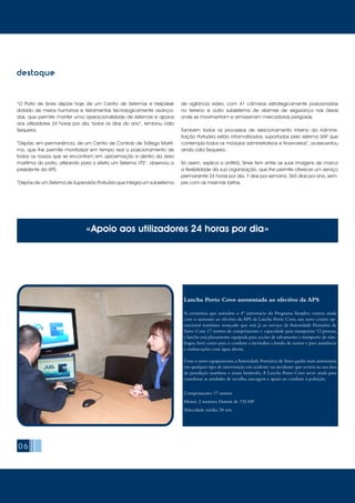 destaque
“O Porto de Sines dispõe hoje de um Centro de Sistemas e Helpdesk
dotado de meios humanos e ferramentas tecnologicamente avança-
das, que permite manter uma operacionalidade de sistemas e apoios
aos utilizadores 24 horas por dia, todos os dias do ano”, lembrou Lídia
Sequeira.
“Dispõe, em permanência, de um Centro de Controlo de Tráfego Maríti-
mo, que lhe permite monitorizar em tempo real o posicionamento de
todos os navios que se encontram em aproximação e dentro da área
marítima do porto, utilizando para o efeito um Sistema VTS”, observou a
presidente da APS.
“Dispõe de um Sistema de Supervisão Portuária que integra um subsistema
de vigilância vídeo, com 41 câmaras estrategicamente posicionadas
no terreno e outro subsistema de alarmes de segurança nas áreas
onde se movimentam e armazenam mercadorias perigosas.
Também todos os processos de relacionamento interno da Adminis-
tração Portuária estão informatizados, suportados pelo sistema SAP que
contempla todos os módulos administrativos e financeiros”, acrescentou
ainda Lídia Sequeira.
Só assim, explica a anfitriã, Sines tem entre as suas imagens de marca
a flexibilidade da sua organização, que lhe permite oferecer um serviço
permanente 24 horas por dia, 7 dias por semana, 365 dias por ano, sem-
pre com as mesmas tarifas.
«Apoio aos utilizadores 24 horas por dia»
06
Lancha Porto Covo aumentada ao efectivo da APS
A cerimónia que assinalou o 4º aniversário do Programa Simplex contou ainda
com o aumento ao efectivo da APS da Lancha Porto Covo, um novo centro op-
eracional marítimo avançado que está já ao serviço da Autoridade Portuária de
Sines. Com 17 metros de comprimento e capacidade para transportar 12 pessoas,
a lancha está plenamente equipada para acções de salvamento e transporte de náu-
fragos, bem como para o combate a incêndios a bordo de navios e para assistência
a embarcações com água aberta.
Com o novo equipamento,aAutoridade Portuária de Sines ganha mais autonomia
em qualquer tipo de intervenção em acidente ou incidente que ocorra na sua área
de jurisdição marítima e zonas limítrofes.A Lancha Porto Covo serve ainda para
coordenar as unidades de recolha, tancagem e apoio ao combate à poluição.
Comprimento: 17 metros
Motor: 2 motores Detroit de 735 HP
Velocidade média: 28 nós
 
