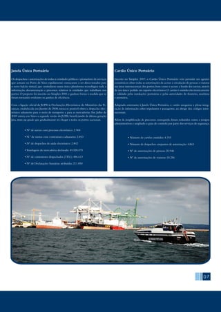 07
Janela Única Portuária
Os despachos e autorizações de todas as entidades públicas e prestadores de serviços
que actuam no Porto de Sines rapidamente começaram a ser direccionados para
o novo balcão virtual, que centralizou numa única plataforma tecnológica toda a
informação, documentação e processos relativos às entidades que trabalham nos
portos. O projecto foi inscrito no Simplex 2006 e ganhou forma à medida que se
foram tornando evidentes os ganhos de eficiência.
Com a ligação oficial da JUPII às Declarações Electrónicas do Ministério das Fi-
nanças, estabelecida em Janeiro de 2008, torna-se possível obter o despacho elec-
trónico aduaneiro para o meio de transporte e para as mercadorias. Em Julho de
2009 estreia em Sines a segunda versão da JUPII, beneficiando da última geração
Java, num up-grade que gradualmente irá chegar a todos os portos nacionais.
	 • Nº de navios com processo electrónico: 2.968
	 • N.º de navios com contramarca aduaneira: 2.853
	 • Nº de despachos de saída electrónico: 2.802
	 • Tonelagem de mercadoria declarada: 49.528.075
	 • Nº de contentores despachados (TEU): 486.613
	 • Nº de Declarações Sumárias atribuídas: 211.850
Cartão Único Portuário
Inscrito no Simplex 2007, o Cartão Único Portuário veio permitir aos agentes
económicos obter todas as autorizações de acesso e circulação de pessoas e viaturas
nas áreas internacionais dos portos,bem como o acesso a bordo dos navios,através
de um único pedido em suporte electrónico.O cartão é emitido electronicamente
e validado pelas instalações portuárias e pelas autoridades de fronteira, marítima
e portuária.
Adaptado entretanto à Janela Única Portuária, o cartão assegurou a plena integ-
ração da informação sobre tripulantes e passageiros, ao abrigo dos códigos inter-
nacionais.
Além da simplificação de processos conseguida, foram reduzidos custos e tempos
administrativos e ampliado o grau de controlo por parte dos serviços de segurança.
	 • Número de cartões emitidos: 4.193
	 • Número de despachos conjuntos de autorização: 4.863
	 • Nº de autorizações de pessoas: 20.946
	 • Nº de autorizações de viaturas: 18.256
 