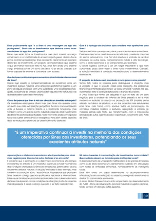 09
Disse publicamente que “ir a Sines é uma massagem ao ego dos
portugueses”. Quais são os investimentos que destaca como incre-
mentadores do ego dos portugueses?
Penso que serão todos os investimentos que criem riqueza, emprego
e melhorem a competitividade da economia portuguesa, abrindo-lhe as
portas da internacionalização. Sines representa claramente um exemplo
deste tipo de investimento, um projecto de modernidade que espelha
o que de melhor está a ser feito no País. Sines tem ainda uma enorme
carga simbólica por ser um sonho dos anos 70 de século passado que
fomos capazes de retomar e concretizar com sucesso.
Que factores contribuíram para aumentar a atractividade internacional
de Sines?
Desde logo ressalta a complementaridade de excelência entre um
magnífico parque industrial, uma ambiciosa plataforma logística e um
porto de águas profundas com uma qualidade, uma localização privile-
giada, a ausência de pressão urbana sobre aquelas infra-estruturas e as
acessibilidades rodoviária e ferroviária.
Como lhe parece que Sines é visto aos olhos de um investidor estrangeiro?
Os investidores estrangeiros olham hoje para Sines não apenas como
um porto que, pela sua situação geográfica, funciona como entreposto
entre a Europa, o Extremo Oriente e o Continente Americano, mas
também como um grande centro industrial capaz de atrair investimento
de diferentes sectores de actividade, neste momento ainda com especial
foco nos clusters petroquímico e energético. Para além destes aspectos
deve ser realçado o potencial de desenvolvimento deste site.
A promoção e a diplomacia económica são importantes para atrair
mais negócio para Sines ou há outros factores a ter em conta?
É evidente que a promoção e a diplomacia económicas são sempre
importantes. No entanto é um imperativo continuar a investir na melhoria
das condições oferecidas por Sines aos investidores, potenciando os seus
excelentes atributos naturais. A solução ferroviária é disso exemplo, mas
também as condições sócio - económicas. Os projectos que procuram
Sines arrastam consigo quadros qualificados, nacionais e internacionais.
Estes e suas famílias são uma outra oportunidade para o desenvolvimento
de Sines mas é preciso criar as condições de atracção, já não de projectos
mas de pessoas. É visível o esforço que está a ser feito neste domínio.
Qual é a tipologia das indústrias que considera mais apetecíveis para
Sines?
Todas as indústrias que sejam económica e ambientalmente sustentáveis.
É evidente que temos assistido a uma aposta mais consistente por parte
do sector petroquímico, mas há total abertura e vontade de acolher
empresas de outras áreas, nomeadamente média e alta tecnologia,
como o sector automóvel e de componentes, por exemplo.
O sector logístico continua a ser um target importante e que num
curto/médio prazo deve trazer a Sines novos investimentos. Contudo,
a solução ferroviária é condição necessária para o desenvolvimento
deste sector.
O projecto da Artenius será concluído a curto prazo como previsto?
Temos feito todos os possíveis para desbloquear a situação, mas
a verdade é que a solução passa pela resolução dos problemas
financeiros enfrentados pelo Grupo La Seda, principal investidor. Por isso,
é prematuro estar a avançar datas para o avanço do projecto.
A única coisa que tenho por adquirida é que se trata de um bom
negócio, pois a unidade da Artenius de Sines passará a ser a mais
moderna e evoluída do mundo na produção de PTA (matéria prima
utilizada no fabrico de plástico), e um dos projectos mais estruturantes
para Sines pela forma como envolve todas as componentes do
complexo industrial, logístico e portuário, agregando a entrada de
matérias primas pelo Porto, sua transformação com a intervenção
(sinergias) de outros agentes locais e exportação, novamente pelo Porto
de Sines.
Há riscos inerentes à concentração de investimentos numa cidade?
Que cuidados devem ser tomados pelas instituições locais?
O desenvolvimento de um projecto multifacetado e de grandes dimensões
como o de Sines reclama um planeamento cuidado em articulação
com todas as entidades envolvidas, nomeadamente as instituições
locais.
Estas têm ainda um papel determinante no acompanhamento
e fiscalização da concretização do projecto, protegendo desta forma os
direitos da comunidade envolvente.
A aicep Global Parques foi um actor empenhado no desenvolvimento
do PuZILS - Plano de Urbanização da Zona Industrial e Logística de Sines,
tendo sempre em atenção estes aspectos.
“É um imperativo continuar a investir na melhoria das condições
oferecidas por Sines aos investidores, potenciando os seus
excelentes atributos naturais”
 