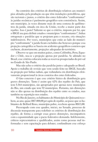 Ao contrário dos critérios de distribuição relativos aos municí-
pios afetados pela produção ou que têm instalações petrolíferas, que
são racionais e justos, o critério dos entes federados “confrontantes”
às jazidas oceânicas é parâmetro geográfico sem consistência. Assim,
um município, às vezes distante mais de uma centena de quilôme-
tros da jazida, situada em área da União, recebe a maior parte dos
royalties. Isso é justo? Saliente-se que o critério, imposto por lei, que
o IBGE usa para definir estados e municípios “confrontantes”, linhas
ortogonais e paralelas que se projetam para o oceano, cria situações
indefensáveis. Por vezes, municípios que estão ao lado do municí-
pio “confrontante” à jazida ficam excluídos das benesses porque essa
projeção cartográfica se baseia em acidentes geográficos costeiros que
excluem, aleatoriamente, projeções adequadas do território.
      Observe-se que em muitos países, como Colômbia, Peru, Equa-
dor e Chile, usa-se a projeção apenas por paralelas. Se adotado no
Brasil, esse critério colocaria todas as reservas prospectadas do pré-sal
no Estado de São Paulo.
      Mas não acho o critério das paralelas justo e adequado ao Brasil.
Apoio o trabalho de revisão que vem sendo feito no IBGE, baseado
na projeção por linhas radiais, que redundaria em distribuição efeti-
vamente proporcional às áreas costeiras dos entes federados.
      O fato concreto é que esse critério básico de distribuição gera
graves distorções. Tanto é assim que 62% dos royalties do País, que
tem 5.564 municípios, são apropriados por apenas nove municípios
do Rio, um estado que tem 92 municípios. Portanto, tais distorções
não se dão apenas na distribuição dos royalties entre os estados, mas
também na repartição nos estados.
      No Rio de Janeiro, os habitantes do Município de Quissamã rece-
bem, ao ano, quase R$7.000,00 per capita de royalties, ao passo que os ha-
bitantes de Belford Roxo, município pobre, recebem apenas R$13,00.
      Preocupado com esse quadro, iniciei, no Senado, processo de
discussão transparente para redefinir os critérios de distribuição dos
royalties, de forma a corrigir essas graves distorções, incompatíveis
com a equanimidade que o pacto federativo demanda. Infelizmente,
críticos representativos e qualificados, assim como pessoas mal in-
formadas e sem capacitação para debater, confundiram esse esforço

10                       Senador Aloizio Mercadante
 
