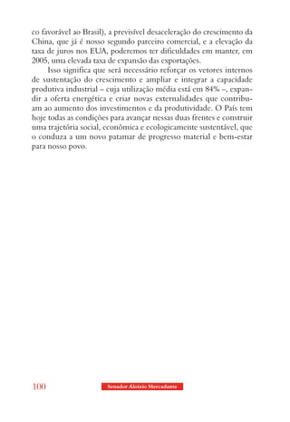 co favorável ao Brasil), a previsível desaceleração do crescimento da
China, que já é nosso segundo parceiro comercial, e a elevação da
taxa de juros nos EUA, poderemos ter dificuldades em manter, em
2005, uma elevada taxa de expansão das exportações.
     Isso significa que será necessário reforçar os vetores internos
de sustentação do crescimento e ampliar e integrar a capacidade
produtiva industrial – cuja utilização média está em 84% –, expan-
dir a oferta energética e criar novas externalidades que contribu-
am ao aumento dos investimentos e da produtividade. O País tem
hoje todas as condições para avançar nessas duas frentes e construir
uma trajetória social, econômica e ecologicamente sustentável, que
o conduza a um novo patamar de progresso material e bem-estar
para nosso povo.




100                    Senador Aloizio Mercadante
 