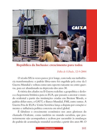 Marcelo Casol Jr./ABr
   República da Inclusão: crescimento para todos

                                             Folha de S.Paulo, 12-9-2004

      O século XX às vezes parece já ir longe, com toda sua turbulên-
cia transformadora: o padrão libra-ouro foi engolido pela crise da I
Guerra Mundial e voltou como um espectro tateante no entre-guer-
ras, para ser abandonado na depressão dos anos 30.
      A vitória dos aliados na II Guerra redefine a geopolítica e deslo-
ca a hegemonia britânica para os EUA, que passam a ancorar o mun-
do ocidental a partir das instituições criadas em Bretton Woods, o
padrão dólar-ouro, o GATT, o Banco Mundial, FMI, entre outras. A
Guerra Fria de EUA e União Soviética lança a disputa por corações e
mentes e influência política concreta em nível global.
      É fabuloso o crescimento econômico nos anos gloriosos do
chamado Ocidente, como também no mundo socialista, que pos-
teriormente não acompanhou e acabou por sucumbir às mudanças
do padrão de acumulação mundial ocorridas a partir dos anos 80. O

                              Observatório                         101
 