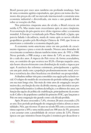 Brasil passou por esses anos também em profunda mudança. Saiu
de uma economia agrário-exportadora, que girava em torno dos hu-
mores dos preços do café no mercado internacional e construiu uma
economia industrial e diversificada, em meio a um grande debate
sobre as vocações do País.
      Nos primeiros cinquenta anos do século, o Brasil cresceu em
média 4,7%. Mas muito mais cresceríamos após os anos cinqüenta.
A reconstrução do pós-guerra teve efeito vigoroso sobre a economia
mundial. A Europa é revitalizada pelo Plano Marshall; o Japão, que
parecia fadado à decadência, muda de rumo após os novos cálculos
geopolíticos gerados pela Revolução Chinesa de 1949, que levou os
americanos a estimular a economia daquele país.
      A economia norte-americana entra em um período de cresci-
mento vigoroso e puxa o resto do mundo. Nossos anos dourados de
crescimento econômico duram também trinta anos: de 1951 a 1980.
Nesse período, o PIB avança a um ritmo de 7,4% ao ano, dobran-
do a cada dez anos. A riqueza do País cresce de forma avassaladora,
mas, ao contrário do que ocorreu nos EUA e Europa naqueles anos,
não houve desenvolvimento com distribuição de renda e riqueza por
aqui. A ausência das reformas estruturais, principalmente a agrária,
em um país ainda com a população predominantemente rural, reve-
lou a resistência das elites brasileiras em distribuir sua prosperidade.
      A ditadura militar viria para consolidar essa opção pela exclusão so-
cial. O colapso do modelo de crescimento do período militar joga o País
em sua mais longa crise. São mais de vinte anos de estagnação: nos pri-
meiros dez, em função da crise da dívida externa, que deu início ao pro-
cesso hiperinflacionário e à cultura da inflação, e os últimos dez anos, em
função das opções de política de estabilização, principalmente da aventu-
ra de Collor e do populismo cambial do primeiro FHC, que lançaram o
País em uma estagnação tão grande como a da década perdida.
      Após 30 anos crescendo a 7,4%, vivemos 20 anos crescendo a 2%
ao ano. Esse período prolongado de estagnação relativa afetou as men-
talidades. Nós, que tivemos 15 anos no século XX com a economia em
ritmo superior a 10% e uma média anual em 100 anos de 5%, passamos
a nos assustar com a possibilidade de crescer acima de 3,5%. Houve
épocas em que ministros foram forçados à renúncia por desacelerar o

102                      Senador Aloizio Mercadante
 