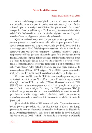 Vive la difference
                                            Folha de S.Paulo 10-10-2004

      Ainda embalado pela nostalgia do real e sentindo as mesmas do-
res do isolamento por que fez passar seu antecessor, já que não foi
acionado por seus antigos correligionários para contribuir na atual
campanha, Fernando Henrique Cardoso reaparece no cenário eleito-
ral de 2004 declarando seu voto no dia da eleição e também lançando
um desafio ao atual governo, veiculado pela mídia.
      Quer o ex-Presidente uma comparação entre o período inicial
de seu governo e o do Governo Lula. Não há por que não fazê-la,
apesar do tom rancoroso e agressivo adotado por FHC contra o PT e
o nosso governo. FHC foi eleito presidente em 1994 na esteira do su-
cesso do Plano Real. Menos lembrado – ingratidão histórica – é que o
responsável político por esse divisor de águas foi o Presidente Itamar
Franco. Mas não se pode retirar dos seus ministros da Fazenda, antes
e depois do lançamento da nova moeda, o mérito de terem prepa-
rado a economia para a reforma monetária e a implementado com
diligência e favorecidos pela desinflação em escala planetária que, de
uma média de 30% em 1994, cai para 4% em 2003, conforme estudos
realizados por Kenneth Rogoff com base em dados de 134 países.
      Os primeiros 18 meses de FHC foram marcados por uma guina-
da na trajetória inicial do Plano Real. Itamar Franco entrega a admi-
nistração com um PIB crescendo 10,7% no último trimestre de 1994
(IBGE), taxa de desemprego em queda e forte geração de empregos
no comércio e nos serviços. Em março de 1995, o governo FHC, já
sofrendo os primeiros sinais da vulnerabilidade externa provocada
pela âncora cambial, reage à crise do México corrigindo levemente
o câmbio, cortando o crédito e iniciando uma escalada nas taxas de
juros reais.
      Já no final de 1995, o PIB trimestral caía 1,7% e assim perma-
neceu por dois períodos. No mês seguinte tem início o mais longo
processo de queima de postos de trabalho industriais da história do
País. O emprego industrial caiu 10,5% até junho de 1996 e 30,67%
até dezembro de 2002 (FIESP). As taxas de desemprego na Grande

104                     Senador Aloizio Mercadante
 