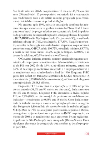 São Paulo subiram 28,6% nos primeiros 18 meses e 46,8% em oito
anos (Dieese/Seade). O ponto positivo no período foi a recuperação
dos rendimentos reais e do salário mínimo propiciada pelo cresci-
mento inicial da economia e pela desinflação.
      No entanto, após 1996, inicia-se uma queda contínua dos ren-
dimentos que cancelaram os ganhos iniciais do Plano Real. Houve
um ajuste brutal de preços relativos na economia do Real, impulsio-
nado pela intensa desnacionalização dos serviços públicos. Enquanto
o IPCA/IBGE subia 30,4% (janeiro de 95 a junho de 96), as tarifas de
telefone subiam 114,74%, e os aluguéis, 177,33%. Naquele momen-
to, as tarifas de luz e gás ainda não haviam disparado, o que ocorreu
posteriormente. O IPCA subiu 100,72%, e o salário mínimo, 85,70%;
a conta de luz básica subiu 173,2%, o gás de botijão, 522,02%, e as
contas de telefone, 603,9% em oito anos (Dieese).
      O Governo Lula não assumiu com um quadro de expansão eco-
nômica, de empregos e de rendimentos. Pelo contrário, o crescimen-
to do PIB em 2002 foi de 1,9% e, no último trimestre, estava em
0,2%. O desemprego continuava crescendo e o emprego industrial e
os rendimentos reais caindo desde o final de 1996. Enquanto FHC
gerou um déficit em transações correntes de US$26 bilhões nos 18
meses iniciais (US$186 bilhões em oito anos), o Governo Lula gerou
um superávit de US$8,5 bilhões.
      Enquanto FHC aumentou as exportações em 10% no perío-
do em questão (38,6% em 96 meses, ou oito anos), Lula aumentou
38,15% em 18 meses. Enquanto FHC aumentou a dívida líquida/
PIB em 7,8% (85% em oito anos), Lula praticamente estabilizou esse
indicador – crescimento de 0,58% em 18 meses. Com Lula, o mer-
cado de trabalho começa a mostrar recuperação após anos de regres-
são. Foi gerado 1,466 milhão de postos formais de trabalho (Caged/
MTE). Mais de 79% das categorias profissionais, segundo o Dieese,
conseguiram reajustes iguais ou superiores ao INPC no primeiro se-
mestre de 2004 e os rendimentos reais cresceram 5% na região me-
tropolitana de São Paulo após anos em queda (Dieese/Seade). Esses
são alguns elementos de comparação que atendem ao desafio propos-
to por FHC.

                             Observatório                       105
 