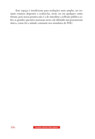 Este espaço é insuficiente para avaliações mais amplas, no en-
tanto estamos dispostos a realizá-las, neste ou em qualquer outro
fórum, pois nossa postura não é a de interditar a reflexão pública so-
bre as grandes questões nacionais nem a de difundir um pensamento
único, como foi a atitude constante nos mandatos de FHC.




106                     Senador Aloizio Mercadante
 