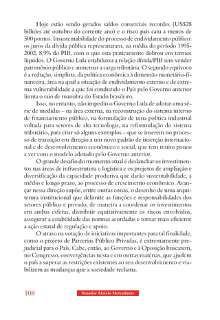 Hoje estão sendo gerados saldos comerciais recordes (US$28
bilhões até outubro do corrente ano) e o risco país caiu a menos de
500 pontos. Insustentabilidade do processo de endividamento público:
os juros da dívida pública representaram, na média do período 1995-
2002, 8,9% do PIB, com o que esta praticamente dobrou em termos
líquidos. O Governo Lula estabilizou a relação dívida/PIB sem vender
patrimônio público e aumentar a carga tributária. O segundo equívoco
é a redução, simplista, da política econômica à dimensão monetário-fi-
nanceira, área na qual a situação de endividamento externo e de extre-
ma vulnerabilidade a que foi conduzido o País pelo Governo anterior
limita o raio de manobra do Estado brasileiro.
      Isso, no entanto, não impediu o Governo Lula de adotar uma sé-
rie de medidas – na área externa, na reconstrução do sistema interno
de financiamento público, na formulação de uma política industrial
voltada para setores de alta tecnologia, na reformulação do sistema
tributário, para citar só alguns exemplos – que se inserem no proces-
so de transição em direção a um novo padrão de inserção internacio-
nal e de desenvolvimento econômico e social, que tem muito pouco
a ver com o modelo adotado pelo Governo anterior.
      O grande desafio do momento atual é deslanchar os investimen-
tos nas áreas de infraestrutura e logística e os projetos de ampliação e
diversificação da capacidade produtiva que darão sustentabilidade, a
médio e longo prazo, ao processo de crescimento econômico. Avan-
çar nessa direção supõe, entre outras coisas, o desenho de uma arqui-
tetura institucional que delimite as funções e responsabilidades dos
setores público e privado, de maneira a coordenar os investimentos
em ambas esferas, distribuir equitativamente os riscos envolvidos,
assegurar a estabilidade das normas acordadas e tornar mais eficiente
a ação estatal de regulação e apoio.
      O atraso na votação de iniciativas importantes para tal finalidade,
como o projeto de Parcerias Público Privadas, é extremamente pre-
judicial para o País. Cabe, então, ao Governo e à Oposição buscarem,
no Congresso, convergências nesta e em outras matérias, que ajudem
o país a superar as restrições existentes ao seu desenvolvimento e via-
bilizem as mudanças que a sociedade reclama.


108                      Senador Aloizio Mercadante
 
