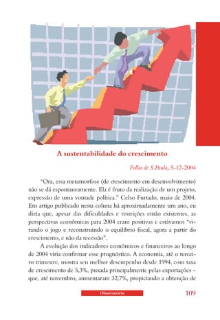 A sustentabilidade do crescimento
                                            Folha de S.Paulo, 5-12-2004

      “Ora, essa metamorfose (de crescimento em desenvolvimento)
não se dá espontaneamente. Ela é fruto da realização de um projeto,
expressão de uma vontade política.” Celso Furtado, maio de 2004.
Em artigo publicado nesta coluna há aproximadamente um ano, eu
dizia que, apesar das dificuldades e restrições então existentes, as
perspectivas econômicas para 2004 eram positivas e estávamos “vi-
rando o jogo e reconstruindo o equilíbrio fiscal, agora a partir do
crescimento, e não da recessão”.
      A evolução dos indicadores econômicos e financeiros ao longo
de 2004 viria confirmar esse prognóstico. A economia, até o tercei-
ro trimestre, mostra seu melhor desempenho desde 1994, com taxa
de crescimento de 5,3%, puxada principalmente pelas exportações –
que, até novembro, aumentaram 32,7%, propiciando a obtenção de

                             Observatório                         109
 