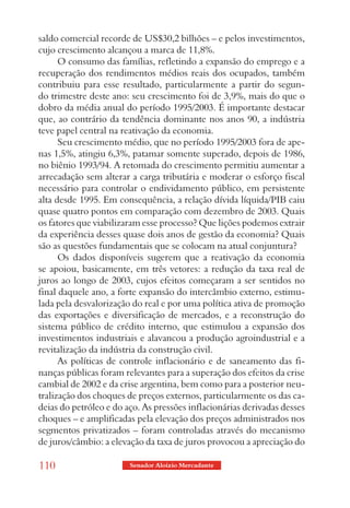 saldo comercial recorde de US$30,2 bilhões – e pelos investimentos,
cujo crescimento alcançou a marca de 11,8%.
      O consumo das famílias, refletindo a expansão do emprego e a
recuperação dos rendimentos médios reais dos ocupados, também
contribuiu para esse resultado, particularmente a partir do segun-
do trimestre deste ano: seu crescimento foi de 3,9%, mais do que o
dobro da média anual do período 1995/2003. É importante destacar
que, ao contrário da tendência dominante nos anos 90, a indústria
teve papel central na reativação da economia.
      Seu crescimento médio, que no período 1995/2003 fora de ape-
nas 1,5%, atingiu 6,3%, patamar somente superado, depois de 1986,
no biênio 1993/94. A retomada do crescimento permitiu aumentar a
arrecadação sem alterar a carga tributária e moderar o esforço fiscal
necessário para controlar o endividamento público, em persistente
alta desde 1995. Em consequência, a relação dívida líquida/PIB caiu
quase quatro pontos em comparação com dezembro de 2003. Quais
os fatores que viabilizaram esse processo? Que lições podemos extrair
da experiência desses quase dois anos de gestão da economia? Quais
são as questões fundamentais que se colocam na atual conjuntura?
      Os dados disponíveis sugerem que a reativação da economia
se apoiou, basicamente, em três vetores: a redução da taxa real de
juros ao longo de 2003, cujos efeitos começaram a ser sentidos no
final daquele ano, a forte expansão do intercâmbio externo, estimu-
lada pela desvalorização do real e por uma política ativa de promoção
das exportações e diversificação de mercados, e a reconstrução do
sistema público de crédito interno, que estimulou a expansão dos
investimentos industriais e alavancou a produção agroindustrial e a
revitalização da indústria da construção civil.
      As políticas de controle inflacionário e de saneamento das fi-
nanças públicas foram relevantes para a superação dos efeitos da crise
cambial de 2002 e da crise argentina, bem como para a posterior neu-
tralização dos choques de preços externos, particularmente os das ca-
deias do petróleo e do aço. As pressões inflacionárias derivadas desses
choques – e amplificadas pela elevação dos preços administrados nos
segmentos privatizados – foram controladas através do mecanismo
de juros/câmbio: a elevação da taxa de juros provocou a apreciação do

110                     Senador Aloizio Mercadante
 