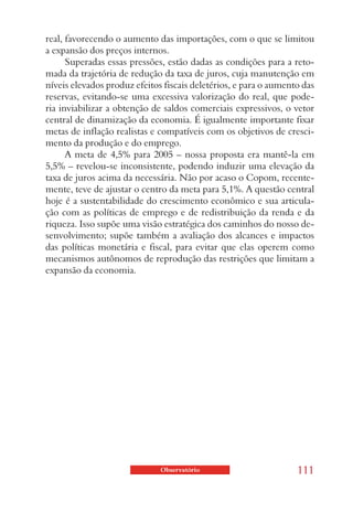 real, favorecendo o aumento das importações, com o que se limitou
a expansão dos preços internos.
      Superadas essas pressões, estão dadas as condições para a reto-
mada da trajetória de redução da taxa de juros, cuja manutenção em
níveis elevados produz efeitos fiscais deletérios, e para o aumento das
reservas, evitando-se uma excessiva valorização do real, que pode-
ria inviabilizar a obtenção de saldos comerciais expressivos, o vetor
central de dinamização da economia. É igualmente importante fixar
metas de inflação realistas e compatíveis com os objetivos de cresci-
mento da produção e do emprego.
      A meta de 4,5% para 2005 – nossa proposta era mantê-la em
5,5% – revelou-se inconsistente, podendo induzir uma elevação da
taxa de juros acima da necessária. Não por acaso o Copom, recente-
mente, teve de ajustar o centro da meta para 5,1%. A questão central
hoje é a sustentabilidade do crescimento econômico e sua articula-
ção com as políticas de emprego e de redistribuição da renda e da
riqueza. Isso supõe uma visão estratégica dos caminhos do nosso de-
senvolvimento; supõe também a avaliação dos alcances e impactos
das políticas monetária e fiscal, para evitar que elas operem como
mecanismos autônomos de reprodução das restrições que limitam a
expansão da economia.




                              Observatório                        111
 