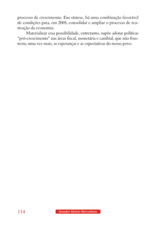 processo de crescimento. Em síntese, há uma combinação favorável
de condições para, em 2005, consolidar e ampliar o processo de rea-
tivação da economia.
     Materializar essa possibilidade, entretanto, supõe adotar políticas
“pró-crescimento” nas áreas fiscal, monetária e cambial, que não frus-
trem, uma vez mais, as esperanças e as expectativas do nosso povo.




114                     Senador Aloizio Mercadante
 