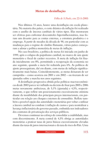 Metas de desinflação

                                        Folha de S.Paulo, em 22-5-2005

      Nos últimos 15 anos, houve uma desinflação em escala plane-
tária. Na maioria dos países, o corte drástico da inflação foi realizado
com o auxílio de âncoras cambiais de vários tipos. Elas mostraram
ser efetivas para enfrentar descontroles hiperinflacionários, mas fo-
ram um desastre para as contas externas, a estrutura produtiva e o
emprego. A partir de meados da década de 90, em particular com as
mudanças para o regime de câmbio flutuante, vários países começa-
ram a adotar a política monetária de metas de inflação.
      No caso brasileiro, a política de metas foi iniciada em junho de
1999, após o colapso do populismo cambial, no marco de um ajuste
monetário e fiscal de caráter recessivo. A meta de inflação foi fixa-
da inicialmente em 8%, permitindo a recuperação da economia no
ano seguinte, quando a meta foi reduzida para 6%. As políticas de
ajuste prosseguiram, daí em diante, com metas de inflação significa-
tivamente mais baixas. Coincidentemente, as metas deixaram de ser
cumpridas – como ocorreu em 2001 e em 2002 – ou tiveram de ser
ajustadas sobre a marcha nos anos seguintes.
      A desinflação progressiva obtida pelas políticas macroeconômi-
cas desde 2003 parece ter influído na decisão de fixar para 2005 e 2006
metas novamente ambiciosas, de 5,1% (ajustada) e 4,5%, respecti-
vamente, o que reflete um posicionamento excessivamente otimista
diante da instabilidade dos principais preços internacionais, em par-
ticular em relação aos choques externos de commodities. Reflete tam-
bém a possível opção das autoridades monetárias por voltar a utilizar
a âncora cambial no combate à inflação de custos e para neutralizar a
herança inflacionária do governo passado, embutida nos indexadores
dos contratos de privatização dos serviços públicos.
      Devemos continuar no esforço de consolidar a estabilidade, mas
com discernimento. A meta central de 4,5% obriga as autoridades
monetárias a praticar taxas de juros básicas excessivamente elevadas
diante das taxas de juros internacionais e da taxa de risco do País. Uma

                              Observatório                         115
 