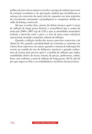 política de juros dessa natureza envolve o perigo de induzir processos
de retração econômica e de apreciação cambial que inviabilizem os
esforços de conversão do atual ciclo de expansão em uma trajetória
de crescimento sustentado e prejudiquem as conquistas obtidas no
saldo da balança comercial.
      Até que se tenha claro, através do debate técnico, qual é a meta
de inflação de longo prazo factível, é aconselhável que o centro da
meta para 2006 e 2007 seja de 5,5% e que as autoridades monetárias
tenham o intervalo entre o piso e o teto da meta como referência
operacional, mantida a trajetória cadente da inflação.
      Quando a inflação média dos nossos parceiros comerciais cair
abaixo de 4%, quando a produtividade da economia se sustentar em
valores bem superiores aos atuais, quando o sistema de indexação for
revisto no sentido do uso de deflatores razoáveis e quando souber-
mos de forma mais precisa qual é a medida de inflação que indica
estabilidade efetiva do nosso sistema de preços, poderemos, enfim,
fixar, com realismo, a meta de inflação de longo prazo. Até lá, não há
por que impor ao País e aos trabalhadores sacrifícios desnecessários.




116                     Senador Aloizio Mercadante
 