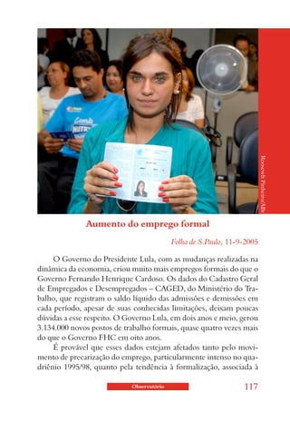 Roosewlt Pinheiro/ABr
              Aumento do emprego formal
                                           Folha de S.Paulo, 11-9-2005

     O Governo do Presidente Lula, com as mudanças realizadas na
dinâmica da economia, criou muito mais empregos formais do que o
Governo Fernando Henrique Cardoso. Os dados do Cadastro Geral
de Empregados e Desempregados – CAGED, do Ministério do Tra-
balho, que registram o saldo líquido das admissões e demissões em
cada período, apesar de suas conhecidas limitações, deixam poucas
dúvidas a esse respeito. O Governo Lula, em dois anos e meio, gerou
3.134.000 novos postos de trabalho formais, quase quatro vezes mais
do que o Governo FHC em oito anos.
     É provável que esses dados estejam afetados tanto pelo movi-
mento de precarização do emprego, particularmente intenso no qua-
driênio 1995/98, quanto pela tendência à formalização, associada à

                            Observatório                         117
 