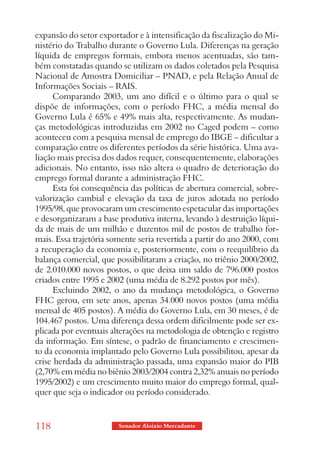 expansão do setor exportador e à intensificação da fiscalização do Mi-
nistério do Trabalho durante o Governo Lula. Diferenças na geração
líquida de empregos formais, embora menos acentuadas, são tam-
bém constatadas quando se utilizam os dados coletados pela Pesquisa
Nacional de Amostra Domiciliar – PNAD, e pela Relação Anual de
Informações Sociais – RAIS.
      Comparando 2003, um ano difícil e o último para o qual se
dispõe de informações, com o período FHC, a média mensal do
Governo Lula é 65% e 49% mais alta, respectivamente. As mudan-
ças metodológicas introduzidas em 2002 no Caged podem – como
aconteceu com a pesquisa mensal de emprego do IBGE – dificultar a
comparação entre os diferentes períodos da série histórica. Uma ava-
liação mais precisa dos dados requer, consequentemente, elaborações
adicionais. No entanto, isso não altera o quadro de deterioração do
emprego formal durante a administração FHC.
      Esta foi consequência das políticas de abertura comercial, sobre-
valorização cambial e elevação da taxa de juros adotada no período
1995/98, que provocaram um crescimento espetacular das importações
e desorganizaram a base produtiva interna, levando à destruição líqui-
da de mais de um milhão e duzentos mil de postos de trabalho for-
mais. Essa trajetória somente seria revertida a partir do ano 2000, com
a recuperação da economia e, posteriormente, com o reequilíbrio da
balança comercial, que possibilitaram a criação, no triênio 2000/2002,
de 2.010.000 novos postos, o que deixa um saldo de 796.000 postos
criados entre 1995 e 2002 (uma média de 8.292 postos por mês).
      Excluindo 2002, o ano da mudança metodológica, o Governo
FHC gerou, em sete anos, apenas 34.000 novos postos (uma média
mensal de 405 postos). A média do Governo Lula, em 30 meses, é de
104.467 postos. Uma diferença dessa ordem dificilmente pode ser ex-
plicada por eventuais alterações na metodologia de obtenção e registro
da informação. Em síntese, o padrão de financiamento e crescimen-
to da economia implantado pelo Governo Lula possibilitou, apesar da
crise herdada da administração passada, uma expansão maior do PIB
(2,70% em média no biênio 2003/2004 contra 2,32% anuais no período
1995/2002) e um crescimento muito maior do emprego formal, qual-
quer que seja o indicador ou período considerado.


118                     Senador Aloizio Mercadante
 