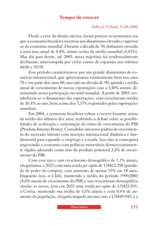 Tempo de crescer
                                            Folha de S.Paulo, 9-10-2005

      Desde a crise da dívida externa, foram poucos os momentos em
que a economia brasileira mostrou um dinamismo elevado e superior
ao da economia mundial. Durante a década de 70, tínhamos crescido
a uma taxa anual de 8,8%, muito acima da média mundial (4,43%).
Mas daí para frente, até 2003, nossa trajetória foi tendencialmente
declinante, interrompida por ciclos curtos de expansão nos triênios
84/86 e 93/95.
      Esse período caracterizou-se por um grande dinamismo do co-
mércio internacional, que aproveitamos relativamente bem nos anos
70 e em parte dos anos 80, mas não na década de 90, quando a média
anual de crescimento de nossas exportações caiu a 3,40% anuais, di-
minuindo nossa participação no total mundial. A partir de 2003, res-
tabeleceu-se o dinamismo das exportações, com crescimento médio
de 26,4% ao ano, bem acima dos 7,37% registrados pelas exportações
mundiais.
      Em 2004, a economia brasileira voltou a crescer bastante acima
da média dos últimos dez anos, reabrindo o debate sobre as possibi-
lidades de aceleração e sustentação do ritmo de crescimento do PIB
(Produto Interno Bruto). Consolidar um novo padrão de crescimen-
to do mercado interno com inserção internacional dinâmica é fun-
damental para expandir o emprego e a renda. Isso não se conseguirá
engessando a economia com políticas monetárias desnecessariamen-
te rígidas adotando como teto do produto potencial 3,5% de cresci-
mento do PIB.
      Com essa taxa e um crescimento demográfico de 1,1% anuais,
chegaríamos a 2022 com uma renda per capita de US$12.290 (parida-
de de poder de compra), com aumento de apenas 53% em 18 anos.
Enquanto isso, o Chile, mantendo a média do período 1990/2003
(5,6% anuais de crescimento do PIB) e um crescimento demográfico
similar ao nosso, teria em 2022 uma renda per capita de US$23.591;
a Coréia, mantendo sua média de 5,5% anuais e com 0,4% de au-
mento da população, chegaria naquele mesmo ano a US$49.943; e a

                             Observatório                         119
 
