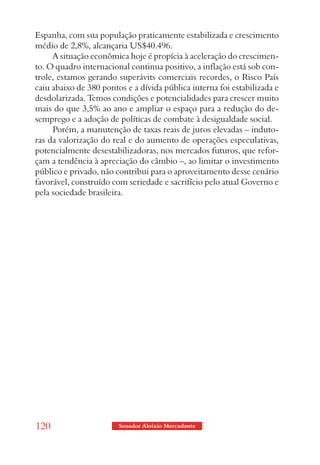 Espanha, com sua população praticamente estabilizada e crescimento
médio de 2,8%, alcançaria US$40.496.
     A situação econômica hoje é propícia à aceleração do crescimen-
to. O quadro internacional continua positivo, a inflação está sob con-
trole, estamos gerando superávits comerciais recordes, o Risco País
caiu abaixo de 380 pontos e a dívida pública interna foi estabilizada e
desdolarizada. Temos condições e potencialidades para crescer muito
mais do que 3,5% ao ano e ampliar o espaço para a redução do de-
semprego e a adoção de políticas de combate à desigualdade social.
     Porém, a manutenção de taxas reais de juros elevadas – induto-
ras da valorização do real e do aumento de operações especulativas,
potencialmente desestabilizadoras, nos mercados futuros, que refor-
çam a tendência à apreciação do câmbio –, ao limitar o investimento
público e privado, não contribui para o aproveitamento desse cenário
favorável, construído com seriedade e sacrifício pelo atual Governo e
pela sociedade brasileira.




120                     Senador Aloizio Mercadante
 