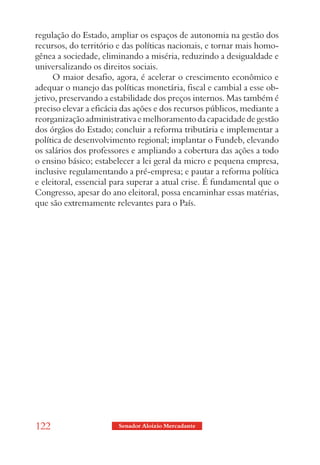regulação do Estado, ampliar os espaços de autonomia na gestão dos
recursos, do território e das políticas nacionais, e tornar mais homo-
gênea a sociedade, eliminando a miséria, reduzindo a desigualdade e
universalizando os direitos sociais.
     O maior desafio, agora, é acelerar o crescimento econômico e
adequar o manejo das políticas monetária, fiscal e cambial a esse ob-
jetivo, preservando a estabilidade dos preços internos. Mas também é
preciso elevar a eficácia das ações e dos recursos públicos, mediante a
reorganização administrativa e melhoramento da capacidade de gestão
dos órgãos do Estado; concluir a reforma tributária e implementar a
política de desenvolvimento regional; implantar o Fundeb, elevando
os salários dos professores e ampliando a cobertura das ações a todo
o ensino básico; estabelecer a lei geral da micro e pequena empresa,
inclusive regulamentando a pré-empresa; e pautar a reforma política
e eleitoral, essencial para superar a atual crise. É fundamental que o
Congresso, apesar do ano eleitoral, possa encaminhar essas matérias,
que são extremamente relevantes para o País.




122                     Senador Aloizio Mercadante
 
