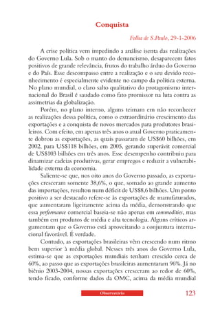Conquista
                                            Folha de S.Paulo, 29-1-2006

     A crise política vem impedindo a análise isenta das realizações
do Governo Lula. Sob o manto do denuncismo, desaparecem fatos
positivos de grande relevância, frutos do trabalho árduo do Governo
e do País. Esse descompasso entre a realização e o seu devido reco-
nhecimento é especialmente evidente no campo da política externa.
No plano mundial, o claro salto qualitativo do protagonismo inter-
nacional do Brasil é saudado como fato promissor na luta contra as
assimetrias da globalização.
     Porém, no plano interno, alguns teimam em não reconhecer
as realizações dessa política, como o extraordinário crescimento das
exportações e a conquista de novos mercados para produtores brasi-
leiros. Com efeito, em apenas três anos o atual Governo praticamen-
te dobrou as exportações, as quais passaram de US$60 bilhões, em
2002, para US$118 bilhões, em 2005, gerando superávit comercial
de US$103 bilhões em três anos. Esse desempenho contribuiu para
dinamizar cadeias produtivas, gerar empregos e reduzir a vulnerabi-
lidade externa da economia.
     Saliente-se que, nos oito anos do Governo passado, as exporta-
ções cresceram somente 38,6%, o que, somado ao grande aumento
das importações, resultou num déficit de US$8,6 bilhões. Um ponto
positivo a ser destacado refere-se às exportações de manufaturados,
que aumentaram ligeiramente acima da média, demonstrando que
essa performance comercial baseia-se não apenas em commodities, mas
também em produtos de média e alta tecnologia. Alguns críticos ar-
gumentam que o Governo está aproveitando a conjuntura interna-
cional favorável. É verdade.
     Contudo, as exportações brasileiras vêm crescendo num ritmo
bem superior à média global. Nesses três anos do Governo Lula,
estima-se que as exportações mundiais tenham crescido cerca de
60%, ao passo que as exportações brasileiras aumentaram 96%. Já no
biênio 2003-2004, nossas exportações cresceram ao redor de 60%,
tendo ficado, conforme dados da OMC, acima da média mundial

                             Observatório                         123
 