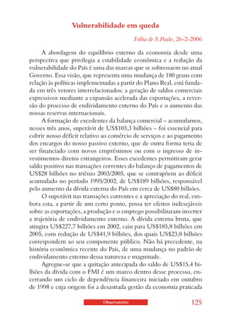 Vulnerabilidade em queda
                                            Folha de S.Paulo, 26-2-2006

      A abordagem do equilíbrio externo da economia desde uma
perspectiva que privilegia a estabilidade econômica e a redução da
vulnerabilidade do País é uma das marcas que se sobressaem no atual
Governo. Essa visão, que representa uma mudança de 180 graus com
relação às políticas implementadas a partir do Plano Real, está funda-
da em três vetores interrelacionados: a geração de saldos comerciais
expressivos mediante a expansão acelerada das exportações, a rever-
são do processo de endividamento externo do País e o aumento das
nossas reservas internacionais.
      A formação de excedentes da balança comercial – acumulamos,
nesses três anos, superávit de US$103,3 bilhões – foi essencial para
cobrir nosso déficit relativo ao comércio de serviços e ao pagamento
dos encargos do nosso passivo externo, que de outra forma teria de
ser financiado com novos empréstimos ou com o ingresso de in-
vestimentos diretos estrangeiros. Esses excedentes permitiram gerar
saldo positivo nas transações correntes do balanço de pagamentos de
US$28 bilhões no triênio 2003/2005, que se contrapõem ao déficit
acumulado no período 1995/2002, de US$189 bilhões, responsável
pelo aumento da dívida externa do País em cerca de US$80 bilhões.
      O superávit nas transações correntes e a apreciação do real, em-
bora esta, a partir de um certo ponto, possa ter efeitos indesejáveis
sobre as exportações, a produção e o emprego possibilitaram inverter
a trajetória de endividamento externo. A dívida externa bruta, que
atingira US$227,7 bilhões em 2002, caiu para US$185,8 bilhões em
2005, com redução de US$41,9 bilhões, dos quais US$23,8 bilhões
correspondem ao seu componente público. Não há precedente, na
história econômica recente do País, de uma mudança no padrão de
endividamento externo dessa natureza e magnitude.
      Agregue-se que a quitação antecipada do saldo de US$15,4 bi-
lhões da dívida com o FMI é um marco dentro desse processo, en-
cerrando um ciclo de dependência financeira iniciado em outubro
de 1998 e cuja origem foi a desastrada gestão da economia praticada

                             Observatório                         125
 