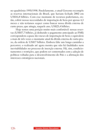 no quadriênio 1995/1998. Paralelamente, o atual Governo recompôs
as reservas internacionais do Brasil, que haviam fechado 2002 em
US$16,8 bilhões. Com esse montante de recursos poderíamos, en-
tão, cobrir nossas necessidades de importação de bens por apenas 4,3
meses e não teríamos sequer como bancar nossa dívida externa de
curto prazo, que atingia, naquele ano, US$23,4 bilhões.
      Hoje temos uma posição muito mais confortável: nossas reser-
vas (US$57,7 bilhões, já deduzido o pagamento antecipado ao FMI)
correspondem a quase dez meses de importação de bens e equivalem
a mais de três vezes o montante atual da dívida externa de curto pra-
zo, da ordem de US$17 bilhões. Embora falte um longo caminho a
percorrer, o realizado até agora mostra que não há fatalidades nem
inevitabilidades no processo de inserção externa. Há, sim, condicio-
namentos e restrições, que podem ser contornados com a adoção de
políticas voltadas para o desenvolvimento do País e a afirmação dos
interesses estratégicos nacionais.




126                    Senador Aloizio Mercadante
 