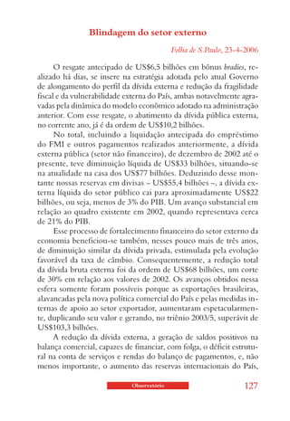 Blindagem do setor externo
                                            Folha de S.Paulo, 23-4-2006

      O resgate antecipado de US$6,5 bilhões em bônus bradies, re-
alizado há dias, se insere na estratégia adotada pelo atual Governo
de alongamento do perfil da dívida externa e redução da fragilidade
fiscal e da vulnerabilidade externa do País, ambas notavelmente agra-
vadas pela dinâmica do modelo econômico adotado na administração
anterior. Com esse resgate, o abatimento da dívida pública externa,
no corrente ano, já é da ordem de US$10,2 bilhões.
      No total, incluindo a liquidação antecipada do empréstimo
do FMI e outros pagamentos realizados anteriormente, a dívida
externa pública (setor não financeiro), de dezembro de 2002 até o
presente, teve diminuição líquida de US$33 bilhões, situando-se
na atualidade na casa dos US$77 bilhões. Deduzindo desse mon-
tante nossas reservas em divisas – US$55,4 bilhões –, a dívida ex-
terna líquida do setor público cai para aproximadamente US$22
bilhões, ou seja, menos de 3% do PIB. Um avanço substancial em
relação ao quadro existente em 2002, quando representava cerca
de 21% do PIB.
      Esse processo de fortalecimento financeiro do setor externo da
economia beneficiou-se também, nesses pouco mais de três anos,
de diminuição similar da dívida privada, estimulada pela evolução
favorável da taxa de câmbio. Consequentemente, a redução total
da dívida bruta externa foi da ordem de US$68 bilhões, um corte
de 30% em relação aos valores de 2002. Os avanços obtidos nessa
esfera somente foram possíveis porque as exportações brasileiras,
alavancadas pela nova política comercial do País e pelas medidas in-
ternas de apoio ao setor exportador, aumentaram espetacularmen-
te, duplicando seu valor e gerando, no triênio 2003/5, superávit de
US$103,3 bilhões.
      A redução da dívida externa, a geração de saldos positivos na
balança comercial, capazes de financiar, com folga, o déficit estrutu-
ral na conta de serviços e rendas do balanço de pagamentos, e, não
menos importante, o aumento das reservas internacionais do País,

                             Observatório                         127
 