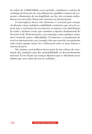 da ordem de US$40 bilhões nesse período, constituem o núcleo da
estratégia do Governo de consolidação do equilíbrio externo da eco-
nomia e diminuição de sua fragilidade em face das eventuais turbu-
lências nos mercados financeiros internos ou internacionais.
     A convergência desses três elementos é essencial para avançar
em direção a uma verdadeira estabilidade econômica, que sirva de su-
porte para a aceleração do crescimento econômico com distribuição
de renda e inclusão social, que constitui o objetivo fundamental do
Governo Lula. Evidentemente, essa estratégia, como qualquer outra,
não é isenta de custos e dificuldades. O aumento e a manutenção de
reservas internacionais, por exemplo, têm um custo de carregamento
tanto maior quanto maior for o diferencial entre as taxas interna e
externa de juros.
     No entanto, essas políticas fazem parte de um esforço de cons-
trução das condições para dar sustentabilidade ao desenvolvimento
nacional. É em relação aos avanços objetivos que se obtenham nesse
âmbito que seus custos devem ser avaliados.




128                    Senador Aloizio Mercadante
 