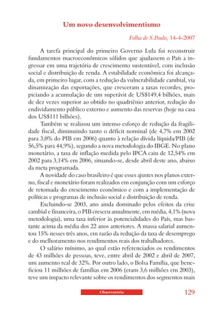 Um novo desenvolvimentismo
                                              Folha de S.Paulo, 14-4-2007

      A tarefa principal do primeiro Governo Lula foi reconstruir
fundamentos macroeconômicos sólidos que ajudassem o País a in-
gressar em uma trajetória de crescimento sustentável, com inclusão
social e distribuição de renda. A estabilidade econômica foi alcança-
da, em primeiro lugar, com a redução da vulnerabilidade cambial, via
dinamização das exportações, que cresceram a taxas recordes, pro-
piciando a acumulação de um superávit de US$149,4 bilhões, mais
de dez vezes superior ao obtido no quadriênio anterior, redução do
endividamento público externo e aumento das reservas (hoje na casa
dos US$111 bilhões).
      Também se realizou um intenso esforço de redução da fragili-
dade fiscal, diminuindo tanto o déficit nominal (de 4,7% em 2002
para 3,0% do PIB em 2006) quanto à relação dívida líquida/PIB (de
56,5% para 44,9%), segundo a nova metodologia do IBGE. No plano
monetário, a taxa de inflação medida pelo IPCA caiu de 12,54% em
2002 para 3,14% em 2006, situando-se, desde abril deste ano, abaixo
da meta programada.
      A novidade do caso brasileiro é que esses ajustes nos planos exter-
no, fiscal e monetário foram realizados em conjunção com um esforço
de retomada do crescimento econômico e com a implementação de
políticas e programas de inclusão social e distribuição de renda.
      Excluindo-se 2003, ano ainda dominado pelos efeitos da crise
cambial e financeira, o PIB cresceu anualmente, em média, 4,1% (nova
metodologia), uma taxa inferior às potencialidades do País, mas bas-
tante acima da média dos 22 anos anteriores. A massa salarial aumen-
tou 15% nesses três anos, em razão da redução da taxa de desemprego
e do melhoramento nos rendimentos reais dos trabalhadores.
      O salário mínimo, ao qual estão referenciados os rendimentos
de 43 milhões de pessoas, teve, entre abril de 2002 e abril de 2007,
um aumento real de 32%. Por outro lado, o Bolsa Família, que bene-
ficiou 11 milhões de famílias em 2006 (eram 3,6 milhões em 2003),
teve um impacto relevante sobre os rendimentos dos segmentos mais

                               Observatório                         129
 