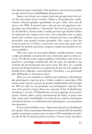 descobertos sejam respeitados. Não podemos criar incertezas jurídi-
cas que afetem nossa confiabilidade internacional.
      Agora, em relação aos campos ainda não prospectados do pré-
sal são necessárias novas normas. Todas as 18 prospecções explo-
ratórias acharam grandes quantidades de gás e óleo, uma taxa de
sucesso de 100%. É possível que o pré-sal seja um gigantesco me-
gacampo que demandaria a “unitização” das reservas, já prevista na
Lei do Petróleo. Assim sendo, é muito provável que futuros leilões
de exploração de campos nessa área, caso realizados com as regras
atuais, não vendam concessões em contratos de risco, mas bilhetes
premiados com grande retorno garantido. Ora, como o óleo das
reservas pertence à União, a concessão sem risco, pela qual a pro-
priedade do petróleo passaria à empresa, implicaria prejuízo ao in-
teresse público.
      Dito isto, creio ser necessário debater cuidadosamente o tema
e julgo precipitada a proposta de criar estatal para gerir as novas re-
servas. No Brasil, temos empresa pública, a Petrobras, com vasta ex-
periência e tecnologia comprovada. Por tal razão, me oponho a sua
exclusão do gerenciamento das novas áreas. Ela deve ser a grande
parceira do Estado brasileiro na exploração do pré-sal. Um regime de
partilha bem calibrado, como defende a Petrobras, a ser gerenciado
pela ANP pode ser alternativa viável.
           ,
      Deve-se rever também os critérios que embasam a distribuição
das participações especiais para a União, estados e municípios. Pela
norma atual, apenas os poços de grande produtividade têm de pagar
até 40% do valor de sua produção em participações especiais. Por
isso, entre janeiro e março deste ano, somente 14 das 74 plataformas
marítimas e seis das 179 plataformas em terra pagaram essas partici-
pações. Porém, dado o preço internacional do barril, os poços têm
hoje muito mais rentabilidade. A revisão desses critérios aumentaria
consideravelmente o recolhimento das participações, sem prejudicar
investimentos.
      É necessário também rever a hiperconcentração na distribuição
dos royalties. Nove municípios fluminenses recebem 62% do total dos
royalties municipais, ao passo que os outros 5.555 municípios brasilei-
ros (83 do Rio de Janeiro) pouco recebem. Com as novas descober-

                              Observatório                         13
 