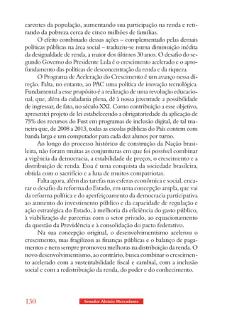 carentes da população, aumentando sua participação na renda e reti-
rando da pobreza cerca de cinco milhões de famílias.
      O efeito combinado dessas ações – complementado pelas demais
políticas públicas na área social – traduziu-se numa diminuição inédita
da desigualdade de renda, a maior dos últimos 30 anos. O desafio do se-
gundo Governo do Presidente Lula é o crescimento acelerado e o apro-
fundamento das políticas de desconcentração da renda e da riqueza.
      O Programa de Aceleração do Crescimento é um avanço nessa di-
reção. Falta, no entanto, ao PAC uma política de inovação tecnológica.
Fundamental a esse propósito é a realização de uma revolução educacio-
nal, que, além da cidadania plena, dê à nossa juventude a possibilidade
de ingressar, de fato, no século XXI. Como contribuição a esse objetivo,
apresentei projeto de lei estabelecendo a obrigatoriedade da aplicação de
75% dos recursos do Fust em programas de inclusão digital, de tal ma-
neira que, de 2008 a 2013, todas as escolas públicas do País contem com
banda larga e um computador para cada dez alunos por turno.
      Ao longo do processo histórico de construção da Nação brasi-
leira, não foram muitas as conjunturas em que foi possível combinar
a vigência da democracia, a estabilidade de preços, o crescimento e a
distribuição de renda. Essa é uma conquista da sociedade brasileira,
obtida com o sacrifício e a luta de muitos compatriotas.
      Falta agora, além das tarefas nas esferas econômica e social, enca-
rar o desafio da reforma do Estado, em uma concepção ampla, que vai
da reforma política e do aperfeiçoamento da democracia participativa
ao aumento do investimento público e da capacidade de regulação e
ação estratégica do Estado, à melhoria da eficiência do gasto público,
à viabilização de parcerias com o setor privado, ao equacionamento
da questão da Previdência e à consolidação do pacto federativo.
      Na sua concepção original, o desenvolvimentismo acelerou o
crescimento, mas fragilizou as finanças públicas e o balanço de paga-
mentos e nem sempre promoveu melhoras na distribuição da renda. O
novo desenvolvimentismo, ao contrário, busca combinar o crescimen-
to acelerado com a sustentabilidade fiscal e cambial, com a inclusão
social e com a redistribuição da renda, do poder e do conhecimento.




130                      Senador Aloizio Mercadante
 